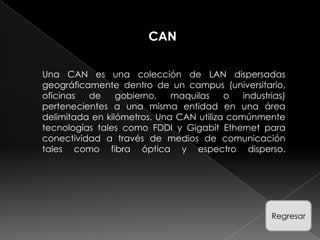 CAN

Una CAN es una colección de LAN dispersadas
geográficamente dentro de un campus (universitario,
oficinas  de     gobierno,   maquilas    o   industrias)
pertenecientes a una misma entidad en una área
delimitada en kilómetros. Una CAN utiliza comúnmente
tecnologías tales como FDDI y Gigabit Ethernet para
conectividad a través de medios de comunicación
tales como fibra óptica y espectro disperso.




                                                    Regresar
 
