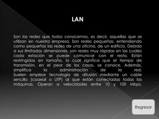 LAN

Son las redes que todos conocemos, es decir, aquellas que se
utilizan en nuestra empresa. Son redes pequeñas, entendiendo
como pequeñas las redes de una oficina, de un edificio. Debido
a sus limitadas dimensiones, son redes muy rápidas en las cuales
cada estación se puede comunicar con el resto. Están
restringidas en tamaño, lo cual significa que el tiempo de
transmisión, en el peor de los casos, se conoce. Además,
simplifica      la      administración     de       la      red.
Suelen emplear tecnología de difusión mediante un cable
sencillo (coaxial o UTP) al que están conectadas todas las
máquinas. Operan a velocidades entre 10 y 100 Mbps.




                                                            Regresar
 
