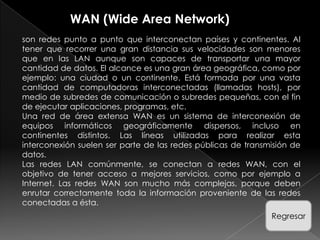 WAN (Wide Area Network)
son redes punto a punto que interconectan países y continentes. Al
tener que recorrer una gran distancia sus velocidades son menores
que en las LAN aunque son capaces de transportar una mayor
cantidad de datos. El alcance es una gran área geográfica, como por
ejemplo: una ciudad o un continente. Está formada por una vasta
cantidad de computadoras interconectadas (llamadas hosts), por
medio de subredes de comunicación o subredes pequeñas, con el fin
de ejecutar aplicaciones, programas, etc.
Una red de área extensa WAN es un sistema de interconexión de
equipos informáticos geográficamente dispersos, incluso en
continentes distintos. Las líneas utilizadas para realizar esta
interconexión suelen ser parte de las redes públicas de transmisión de
datos.
Las redes LAN comúnmente, se conectan a redes WAN, con el
objetivo de tener acceso a mejores servicios, como por ejemplo a
Internet. Las redes WAN son mucho más complejas, porque deben
enrutar correctamente toda la información proveniente de las redes
conectadas a ésta.
                                                              Regresar
 