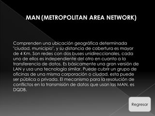 MAN (METROPOLITAN AREA NETWORK)



Comprenden una ubicación geográfica determinada
"ciudad, municipio", y su distancia de cobertura es mayor
de 4 Km. Son redes con dos buses unidireccionales, cada
uno de ellos es independiente del otro en cuanto a la
transferencia de datos. Es básicamente una gran versión de
LAN y usa una tecnología similar. Puede cubrir un grupo de
oficinas de una misma corporación o ciudad, esta puede
ser pública o privada. El mecanismo para la resolución de
conflictos en la transmisión de datos que usan las MAN, es
DQDB.


                                                      Regresar
 