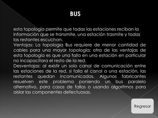 BUS

esta topología permite que todas las estaciones reciban la
información que se transmite, una estación trasmite y todas
las restantes escuchan.
Ventajas: La topología Bus requiere de menor cantidad de
cables para una mayor topología; otra de las ventajas de
esta topología es que una falla en una estación en particular
no incapacitara el resto de la red.
Desventajas: al existir un solo canal de comunicación entre
las estaciones de la red, si falla el canal o una estación, las
restantes quedan incomunicadas. Algunos fabricantes
resuelven este problema poniendo un bus paralelo
alternativo, para casos de fallos o usando algoritmos para
aislar las componentes defectuosas.


                                                         Regresar
 