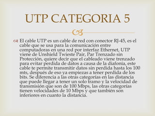 UTP CATEGORIA 5
            
 El cable UTP es un cable de red con conector RJ-45, es el
  cable que se usa para la comunicación entre
  computadoras en una red por interfaz Ethernet, UTP
  viene de Unshield Twieste Pair, Par Trenzado sin
  Protección, quiere decir que el cableado viene trenzado
  para evitar perdida de datos a causa de la diafonía, este
  cable te permite transmitir datos sin perdida hasta los 100
  mts, después de eso ya empiezas a tener perdida de los
  bits. Se diferencia a las otras categorías en las distancia
  que puede llegar a tener un solo tramo y la velocidad de
  transmisión que son de 100 Mbps, las otras categorías
  tienen velocidades de 10 Mbps y que también son
  inferiores en cuanto la distancia.
 