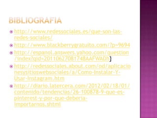  http://www.redessociales.es/que-son-las-
  redes-sociales/
 http://www.blackberrygratuito.com/?p=9694
 http://espanol.answers.yahoo.com/question
  /index?qid=20110627081748AAFWADh}
 http://redessociales.about.com/od/aplicacio
  nesysitioswebsociales/a/Como-Instalar-Y-
  Usar-Instagram.htm
 http://diario.latercera.com/2012/02/18/01/
  contenido/tendencias/26-100878-9-que-es-
  pinterest-y-por-que-deberia-
  importarnos.shtml
 