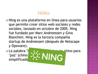  Ning es una plataforma en línea para usuarios
  que permite crear sitios web sociales y redes
  sociales, lanzado en octubre de 2005. Ning
  fue fundado por Marc Andreessen y Gina
  Bianchini. Ning es la tercera compañía
  startup de Andreessen (después de Netscape
  y Opsware).
 La palabra "Ning" es el término en chino para
  "paz" (chino tradicional: 寧, chino
  simplificado: 宁, pinyin: 'níng.
 