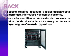    Soporte metálico destinado a alojar equipamiento
    electrónico, informático y de comunicaciones.
   Los racks son útiles en un centro de procesos de
    datos, donde el espacio es escaso y se necesita
    alojar un gran número de dispositivos.
 