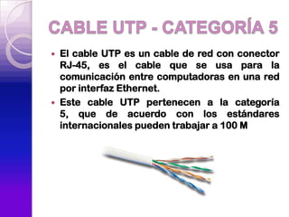    El cable UTP es un cable de red con conector
    RJ-45, es el cable que se usa para la
    comunicación entre computadoras en una red
    por interfaz Ethernet.
   Este cable UTP pertenecen a la categoría
    5, que de acuerdo con los estándares
    internacionales pueden trabajar a 100 M
 