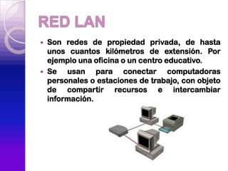    Son redes de propiedad privada, de hasta
    unos cuantos kilómetros de extensión. Por
    ejemplo una oficina o un centro educativo.
   Se usan para conectar computadoras
    personales o estaciones de trabajo, con objeto
    de compartir recursos e intercambiar
    información.
 