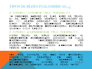 TIPOS DE REDES INALÁMBRICAS…¡¡
 Wireless   Personal   Area    Network.-
El alcance tico de este tio de redes
es de unos cuantos metros, alrededor de
los 10 metros mimo. La finalidad de
estas   redes   es   comunicar  cualquier
disositio ersonal (ordenador, terminal
mil, PDA, etc.)
 Wireless   Metroolitan      Area   Network.-
Para   redes  de   rea  metroolitana   se
encuentran tecnologas basadas en WiMAX
(Worldwide       Interoerability      for
Microwae             Access,            es
decir,   Interoerabilidad    Mundial ara
Acceso con Microondas)
 Wireless   Wide   Area   Network
Una  WWAN   difiere   de  una  WLAN  (Wireless
Local     Area    Network)    en    que    usa
tecnologas      de     red    celular      de
comunicaciones      miles     como     WiMAX
(aunque se alica mejor a Redes WMAN)
 