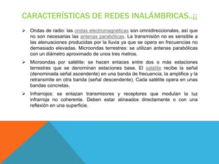 CARACTERÍSTICAS DE REDES INALÁMBRICAS..¡¡
 Ondas de radio: las ondas electromagnéticas son omnidireccionales, así que
  no son necesarias las antenas parabólicas. La transmisión no es sensible a
  las atenuaciones producidas por la lluvia ya que se opera en frecuencias no
  demasiado elevadas. Microondas terrestres: se utilizan antenas parabólicas
  con un diámetro aproximado de unos tres metros.
 Microondas por satélite: se hacen enlaces entre dos o más estaciones
  terrestres que se denominan estaciones base. El satélite recibe la señal
  (denominada señal ascendente) en una banda de frecuencia, la amplifica y la
  retransmite en otra banda (señal descendente). Cada satélite opera en unas
  bandas concretas.
 Infrarrojos: se enlazan transmisores y receptores que modulan la luz
  infrarroja no coherente. Deben estar alineados directamente o con una
  reflexión en una superficie.
 