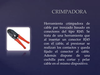 CRIMPADORA

    Herramienta crimpadora de
    cable par trenzado basado en
    conectores del tipo RJ45. Se
    trata de una herramienta que

{   al insertar un conector RJ45
    con el cable, al presionar se
    realizan los contactos y queda
    fijado el conector al cable.
    Además dispone de una
    cuchilla para cortar y pelar
    cable en el mismo dispositivo.
 
