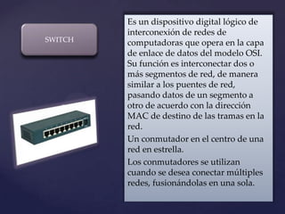 Es un dispositivo digital lógico de
         interconexión de redes de
SWITCH   computadoras que opera en la capa
         de enlace de datos del modelo OSI.
         Su función es interconectar dos o
         más segmentos de red, de manera
         similar a los puentes de red,
         pasando datos de un segmento a
         otro de acuerdo con la dirección
  {      MAC de destino de las tramas en la
         red.
         Un conmutador en el centro de una
         red en estrella.
         Los conmutadores se utilizan
         cuando se desea conectar múltiples
         redes, fusionándolas en una sola.
 