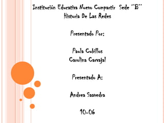 Institución Educativa Nuevo Compartir Sede ‘’B’’
              Historia De Las Redes

                Presentado Por:

                Paula Cubillos
               Carolina Carvajal

                 Presentado A:

                Andrea Saavedra

                    10-06
 