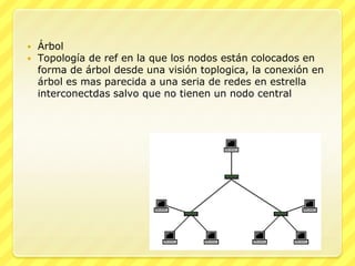    Árbol
   Topología de ref en la que los nodos están colocados en
    forma de árbol desde una visión toplogica, la conexión en
    árbol es mas parecida a una seria de redes en estrella
    interconectdas salvo que no tienen un nodo central
 