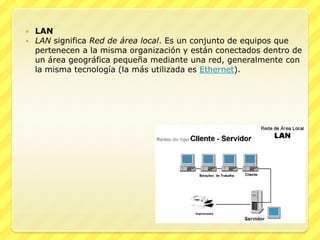    LAN
   LAN significa Red de área local. Es un conjunto de equipos que
    pertenecen a la misma organización y están conectados dentro de
    un área geográfica pequeña mediante una red, generalmente con
    la misma tecnología (la más utilizada es Ethernet).
 