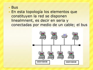    Bus
   En esta topología los elementos que
    constituyen la red se disponen
    linealmnent, es decir en seria y
    conectadas por medio de un cable; el bus
 