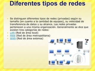 Diferentes tipos de redes

 Se distinguen diferentes tipos de redes (privadas) según su
  tamaño (en cuanto a la cantidad de equipos), su velocidad de
  transferencia de datos y su alcance. Las redes privadas
  pertenecen a una misma organización. Generalmente se dice que
  existen tres categorías de redes:
 LAN (Red de área local)
 MAN (Red de área metropolitana)
 WAN (Red de área extensa)
 