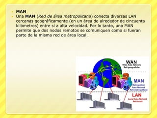  MAN
 Una MAN (Red de área metropolitana) conecta diversas LAN
  cercanas geográficamente (en un área de alrededor de cincuenta
  kilómetros) entre sí a alta velocidad. Por lo tanto, una MAN
  permite que dos nodos remotos se comuniquen como si fueran
  parte de la misma red de área local.
 