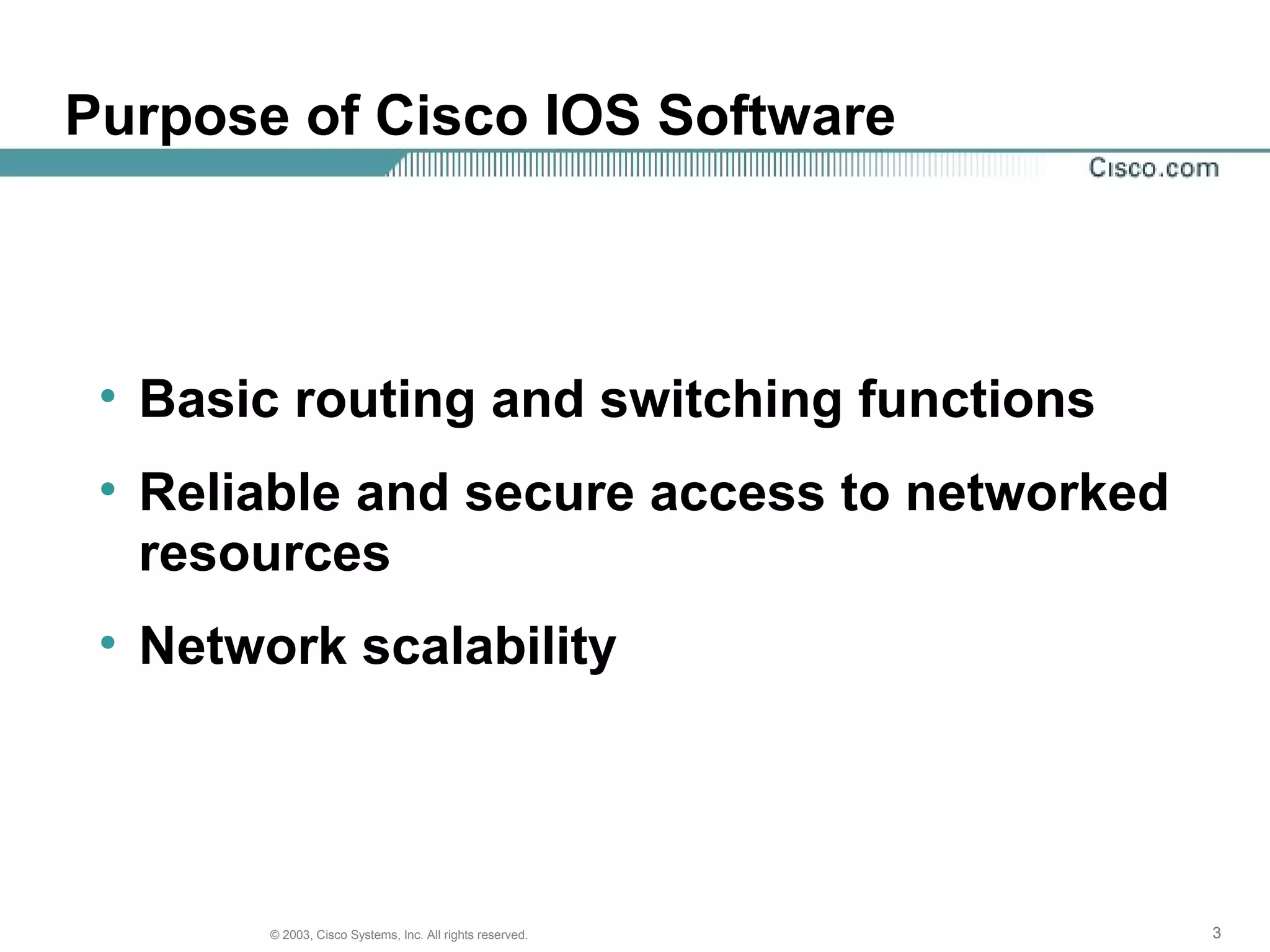 333© 2003, Cisco Systems, Inc. All rights reserved.
Purpose of Cisco IOS Software
• Basic routing and switching functions
• Reliable and secure access to networked
resources
• Network scalability
 