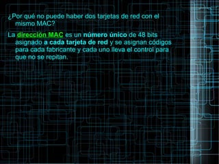 ¿Por qué no puede haber dos tarjetas de red con el
mismo MAC?
La dirección MAC es un número único de 48 bits
asignado a cada tarjeta de red y se asignan códigos
para cada fabricante y cada uno lleva el control para
que no se repitan.
 