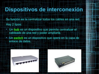 Dispositivos de interconexión
Su función es la centralizar todos los cables en una red.
Hay 2 tipos:

Un hub es un dispositivo que permite centralizar el
cableado de una red y poder ampliarla.

Un switch es un dispositivo que opera en la capa de
enlace de datos.
 