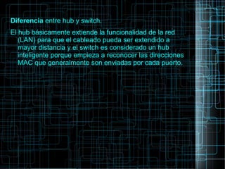 Diferencia entre hub y switch.
El hub básicamente extiende la funcionalidad de la red
(LAN) para que el cableado pueda ser extendido a
mayor distancia y el switch es considerado un hub
inteligente porque empieza a reconocer las direcciones
MAC que generalmente son enviadas por cada puerto.
 