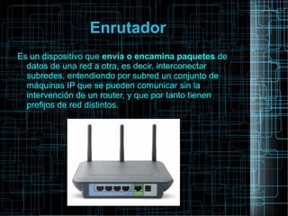 Enrutador
Es un dispositivo que envía o encamina paquetes de
datos de una red a otra, es decir, interconectar
subredes, entendiendo por subred un conjunto de
máquinas IP que se pueden comunicar sin la
intervención de un router, y que por tanto tienen
prefijos de red distintos.
 