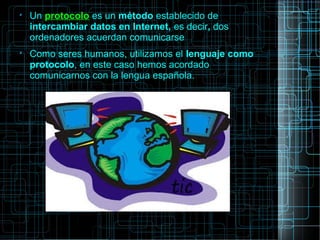 
Un protocolo es un método establecido de
intercambiar datos en Internet, es decir, dos
ordenadores acuerdan comunicarse

Como seres humanos, utilizamos el lenguaje como
protocolo, en este caso hemos acordado
comunicarnos con la lengua española.
 