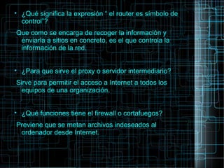 
¿Qué significa la expresión “ el router es símbolo de
control”?
Que como se encarga de recoger la información y
enviarla a sitios en concreto, es el que controla la
información de la red.

¿Para que sirve el proxy o servidor intermediario?
Sirve para permitir el acceso a Internet a todos los
equipos de una organización.

¿Qué funciones tiene el firewall o cortafuegos?
Previene que se metan archivos indeseados al
ordenador desde Internet.
 