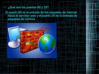 
¿Qué son los puertos 80 y 25?
El puerto 80 es la entrada de los paquetes de Internet
hacia el servidor web y el puerto 25 es la entrada de
paquetes de correos.
 