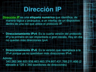 Dirección IP
Dirección IP:es una etiqueta numérica que identifica, de
manera lógica y jerárquica, a un interfaz de un dispositivo
dentro de una red que utilice el protocolo IP.

Direccionamiento IPv4: Es la cuarta versión del protocolo
IP y la primera en ser implantada a gran escala. Hoy en día
no quedan más direcciones Ipv4.

Direccionamiento IPv6: Es la versión que reemplaza a la
IPv4 porque ya no quedaban más direcciones IPv4.
Admite:
340.282.366.920.938.463.463.374.607.431.768.211.456 (2
elevado a 128 o 340 sextillones de direcciones)
 