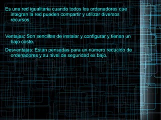 Es una red igualitaria cuando todos los ordenadores que
integran la red pueden compartir y utilizar diversos
recursos.
Ventajas: Son sencillas de instalar y configurar y tienen un
bajo coste.
Desventajas: Están pensadas para un número reducido de
ordenadores y su nivel de seguridad es bajo.
 