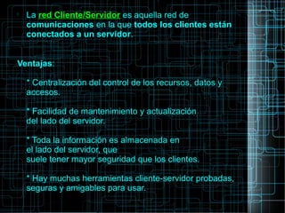 
La red Cliente/Servidor es aquella red de
comunicaciones en la que todos los clientes están
conectados a un servidor.
Ventajas:
* Centralización del control de los recursos, datos y
accesos.
* Facilidad de mantenimiento y actualización
del lado del servidor.
* Toda la información es almacenada en
el lado del servidor, que
suele tener mayor seguridad que los clientes.
* Hay muchas herramientas cliente-servidor probadas,
seguras y amigables para usar.
 