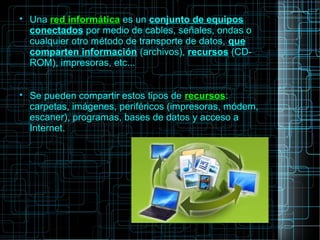 
Una red informática es un conjunto de equipos
conectados por medio de cables, señales, ondas o
cualquier otro método de transporte de datos, que
comparten información (archivos), recursos (CD-
ROM), impresoras, etc...

Se pueden compartir estos tipos de recursos:
carpetas, imágenes, periféricos (impresoras, módem,
escaner), programas, bases de datos y acceso a
Internet.
 