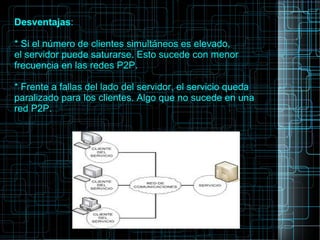 Desventajas:
* Si el número de clientes simultáneos es elevado,
el servidor puede saturarse. Esto sucede con menor
frecuencia en las redes P2P.
* Frente a fallas del lado del servidor, el servicio queda
paralizado para los clientes. Algo que no sucede en una
red P2P.
 