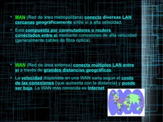 
MAN (Red de área metropolitana) conecta diversas LAN
cercanas geográficamente entre sí a alta velocidad.

Está compuesta por conmutadores o routers
conectados entre sí mediante conexiones de alta velocidad
(generalmente cables de fibra óptica).

WAN (Red de área extensa) conecta múltiples LAN entre
sí a través de grandes distancias geográficas.

La velocidad disponible en una WAN varía según el costo
de las conexiones (que aumenta con la distancia) y puede
ser baja. La WAN más conocida es Internet.
 