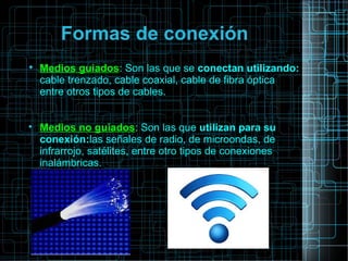 Formas de conexión

Medios guiados: Son las que se conectan utilizando:
cable trenzado, cable coaxial, cable de fibra óptica
entre otros tipos de cables.

Medios no guiados: Son las que utilizan para su
conexión:las señales de radio, de microondas, de
infrarrojo, satélites, entre otro tipos de conexiones
inalámbricas.
 