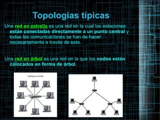 Topologías típicas
Una red en estrella es una red en la cual las estaciones
están conectadas directamente a un punto central y
todas las comunicaciones se han de hacer
necesariamente a través de este.
Una red en árbol es una red en la que los nodos están
colocados en forma de árbol.
 