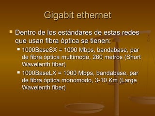 Gigabit ethernetGigabit ethernet
 Dentro de los estándares de estas redesDentro de los estándares de estas redes
que usan fibra óptica se tienen:que usan fibra óptica se tienen:
 1000BaseSX = 1000 Mbps, bandabase, par1000BaseSX = 1000 Mbps, bandabase, par
de fibra óptica multimodo, 260 metros (Shortde fibra óptica multimodo, 260 metros (Short
Wavelenth fiber)Wavelenth fiber)
 1000BaseLX = 1000 Mbps, bandabase, par1000BaseLX = 1000 Mbps, bandabase, par
de fibra óptica monomodo, 3-10 Km (Largede fibra óptica monomodo, 3-10 Km (Large
Wavelenth fiber)Wavelenth fiber)
 