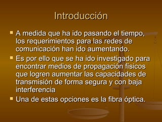 IntroducciónIntroducción
 A medida que ha ido pasando el tiempo,A medida que ha ido pasando el tiempo,
los requerimientos para las redes delos requerimientos para las redes de
comunicación han ido aumentando.comunicación han ido aumentando.
 Es por ello que se ha ido investigado paraEs por ello que se ha ido investigado para
encontrar medios de propagación físicosencontrar medios de propagación físicos
que logren aumentar las capacidades deque logren aumentar las capacidades de
transmisión de forma segura y con bajatransmisión de forma segura y con baja
interferenciainterferencia
 Una de estas opciones es la fibra óptica.Una de estas opciones es la fibra óptica.
 