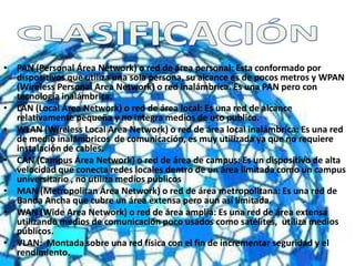 • PAN (Personal Área Network) o red de área personal: Esta conformado por
dispositivos que utiliza una sola persona, su alcance es de pocos metros y WPAN
(Wireless Personal Area Network) o red inalámbrica. Es una PAN pero con
tecnología inalámbrica.
• LAN (Local Área Network) o red de área local: Es una red de alcance
relativamente pequeña y no integra medios de uso publico.
• WLAN (Wireless Local Area Network) o red de área local inalámbrica: Es una red
de medio inalámbricos de comunicación, es muy utilizada ya que no requiere
instalación de cables.
• CAN (Campus Área Network) o red de área de campus: Es un dispositivo de alta
velocidad que conecta redes locales dentro de un área limitada como un campus
universitario , no utiliza medios públicos
• MAN (Metropolitan Área Network) o red de área metropolitana: Es una red de
Banda Ancha que cubre un área extensa pero aun así limitada.
• WAN (Wide Area Network) o red de área amplia: Es una red de área extensa
utilizando medios de comunicación poco usados como satélites, utiliza medios
públicos.
• VLAN: Montada sobre una red física con el fin de incrementar seguridad y el
rendimiento.
 