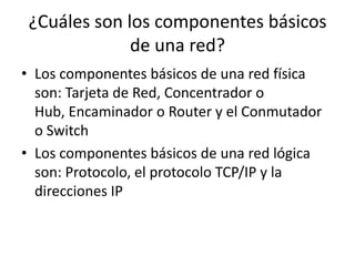 ¿Cuáles son los componentes básicos
de una red?
• Los componentes básicos de una red física
son: Tarjeta de Red, Concentrador o
Hub, Encaminador o Router y el Conmutador
o Switch
• Los componentes básicos de una red lógica
son: Protocolo, el protocolo TCP/IP y la
direcciones IP
 