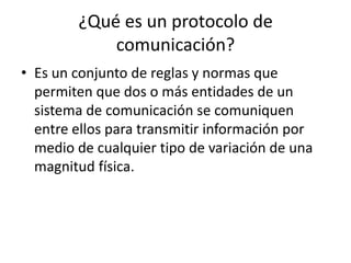 ¿Qué es un protocolo de
comunicación?
• Es un conjunto de reglas y normas que
permiten que dos o más entidades de un
sistema de comunicación se comuniquen
entre ellos para transmitir información por
medio de cualquier tipo de variación de una
magnitud física.
 