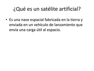 ¿Qué es un satélite artificial?
• Es una nave espacial fabricada en la tierra y
enviada en un vehículo de lanzamiento que
envía una carga útil al espacio.
 