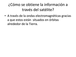 ¿Cómo se obtiene la información a
través del satélite?
• A través de la ondas electromagnéticas gracias
a que estos están situados en órbitas
alrededor de la Tierra.
 