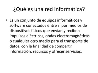 ¿Qué es una red informática?
• Es un conjunto de equipos informáticos y
software conectados entre sí por medios de
dispositivos físicos que envían y reciben
impulsos eléctricos, ondas electromagnéticas
o cualquier otro medio para el transporte de
datos, con la finalidad de compartir
información, recursos y ofrecer servicios.
 