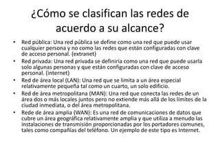 ¿Cómo se clasifican las redes de
acuerdo a su alcance?
• Red pública: Una red pública se define como una red que puede usar
cualquier persona y no como las redes que están configuradas con clave
de acceso personal. (extranet)
• Red privada: Una red privada se definiría como una red que puede usarla
solo algunas personas y que están configuradas con clave de acceso
personal. (internet)
• Red de área local (LAN): Una red que se limita a un área especial
relativamente pequeña tal como un cuarto, un solo edificio.
• Red de área metropolitana (MAN): Una red que conecta las redes de un
área dos o más locales juntos pero no extiende más allá de los límites de la
ciudad inmediata, o del área metropolitana.
• Rede de área amplia (WAN): Es una red de comunicaciones de datos que
cubre un área geográfica relativamente amplia y que utiliza a menudo las
instalaciones de transmisión proporcionadas por los portadores comunes,
tales como compañías del teléfono. Un ejemplo de este tipo es Internet.
 