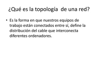 ¿Qué es la topología de una red?
• Es la forma en que nuestros equipos de
trabajo están conectados entre sí, define la
distribución del cable que interconecta
diferentes ordenadores.
 