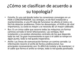 ¿Cómo se clasifican de acuerdo a
su topología?
• Estrella: Es una red donde todas las conexiones convergen en un
HUB o CONCENTRADOR. Sus ventajas, es de fácil instalación y
mantenimiento, si una PC deja de funcionar no afecta al resto y es
fácil de detectar problemas. Entre las desventajas, el HUB es de vital
importancia, su costo es mayor y se necesita de un mayor cableado.
• Bus: Es un único cable que recorre todas las máquinas sin formar
caminos cerrado ni tener bifurcaciones. Las ventajas, fácil
instalación y no existen elementos centrales de los que dependa
toda las red. Su gran inconveniente es que si el cable se rompe en
algún punto, toda la red queda inoperativa.
• Anillo: Las líneas de comunicación forman un camino cerrado. La
información recorre el anillo de forma unidireccional. Sus
principales inconveniente son: Es difícil de instalar y de mantener; si
el cable que forma el anillo se rompe, toda la red queda paralizada.
 