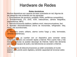 Redes domésticas
Muchos dispositivos son capaces de estar conectados en red. Algunas de
las categorías más evidentes son las siguientes:
1. Computadoras (de escritorio, portátiles, PDAs, periféricos compartidos).
2. Entretenimiento (TV, DVD, VCR, videocámara, cámara fotográfica,
estereofónicos, MP3).
3. Telecomunicaciones (teléfono, teléfono móvil, intercomunicadores, fax).
4. Aparatos electrodomésticos (horno de microondas, refrigerador, reloj,
horno, aire acondicionado,
luces).
5. Telemetría (metro utilitario, alarma contra fuego y robo, termostato,
cámaras inalámbricas).
Muchas casas ya cuentan con un dispositivo para conectar varias
computadoras para una conexión rápida a Internet. Pero cuanto más y más
música y películas se puedan descargar de Internet, habrá más demanda
para que los equipos de audio y las televisiones se conecten a Internet.
Los dispositivos de telecomunicaciones ya están conectados al mundo
exterior, pero pronto serán digitales y tendrán capacidad de funcionar sobre
Internet.
 