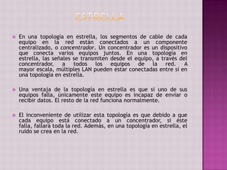  En una topología en estrella, los segmentos de cable de cada
equipo en la red están conectados a un componente
centralizado, o concentrador. Un concentrador es un dispositivo
que conecta varios equipos juntos. En una topología en
estrella, las señales se transmiten desde el equipo, a través del
concentrador, a todos los equipos de la red. A
mayor escala, múltiples LAN pueden estar conectadas entre sí en
una topología en estrella.
 Una ventaja de la topología en estrella es que si uno de sus
equipos falla, únicamente este equipo es incapaz de enviar o
recibir datos. El resto de la red funciona normalmente.
 El inconveniente de utilizar esta topología es que debido a que
cada equipo está conectado a un concentrador, si éste
falla, fallará toda la red. Además, en una topología en estrella, el
ruido se crea en la red.
 